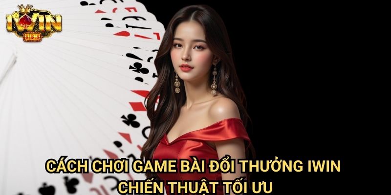 Cách chơi game bài đổi thưởng Iwin - Chiến thuật tối ưu